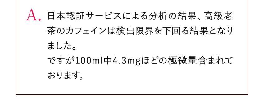 A. 日本認証サービスによる分析の結果、高級老茶のカフェインは検出限界を下回る結果となりました。ですが100ml中4.3mgほどの極微量含まれております。