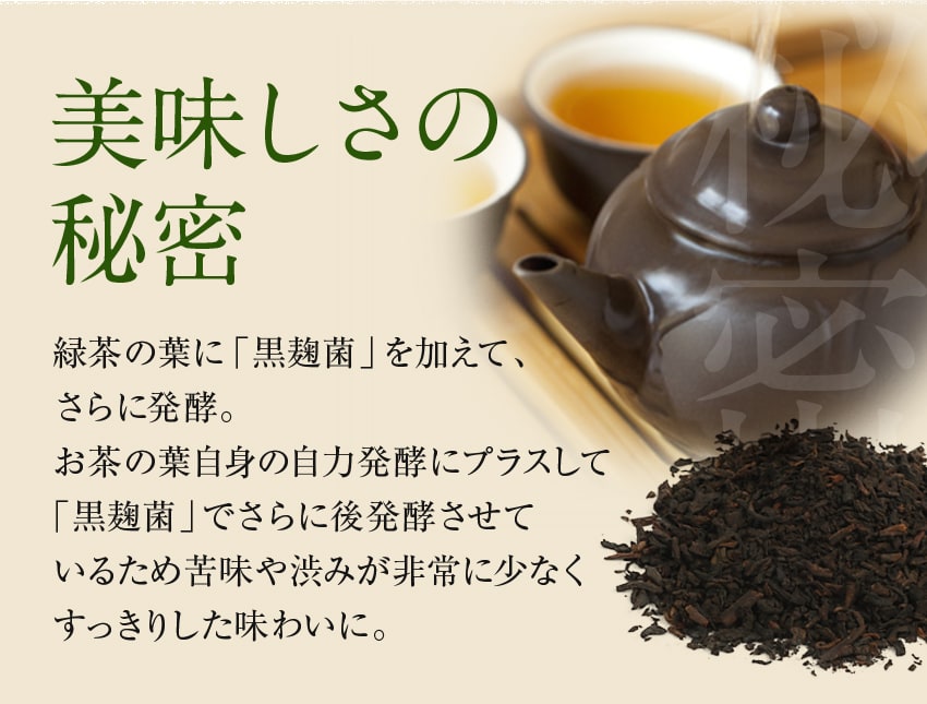 美味しさの秘密 緑茶の葉に「黒麹菌」を加えて、さらに発酵。お茶の葉自身の自力発酵にプラスして「黒麹菌」でさらに後発酵させているため苦味や渋みが非常に少なくすっきりした味わいに。